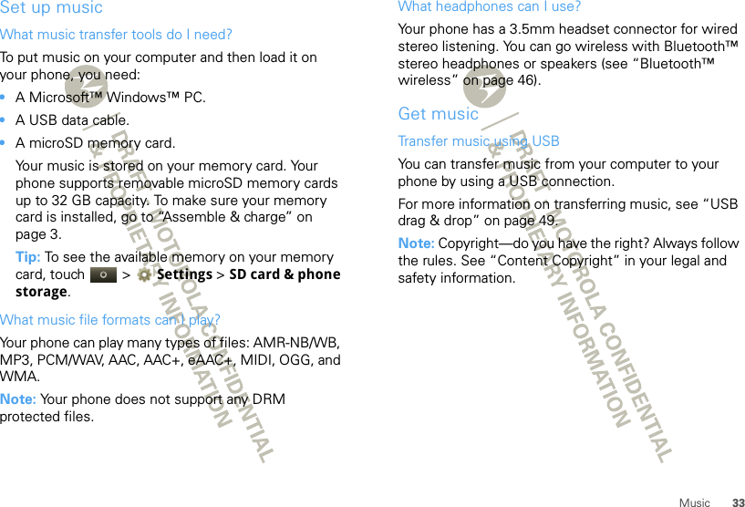 33MusicSet up musicWhat music transfer tools do I need?To put music on your computer and then load it on your phone, you need:•A Microsoft™ Windows™ PC.•A USB data cable.•A microSD memory card.Your music is stored on your memory card. Your phone supports removable microSD memory cards up to 32 GB capacity. To make sure your memory card is installed, go to “Assemble &amp; charge” on page 3.Tip: To see the available memory on your memory card, touch   &gt; Settings &gt;SD card &amp; phone storage.What music file formats can I play?Your phone can play many types of files: AMR-NB/WB, MP3, PCM/WAV, AAC, AAC+, eAAC+, MIDI, OGG, and WMA.Note: Your phone does not support any DRM protected files. What headphones can I use?Your phone has a 3.5mm headset connector for wired stereo listening. You can go wireless with Bluetooth™ stereo headphones or speakers (see “Bluetooth™ wireless” on page 46).Get musicTransfer music using USBYou can transfer music from your computer to your phone by using a USB connection.For more information on transferring music, see “USB drag &amp; drop” on page 49.Note: Copyright—do you have the right? Always follow the rules. See “Content Copyright” in your legal and safety information.