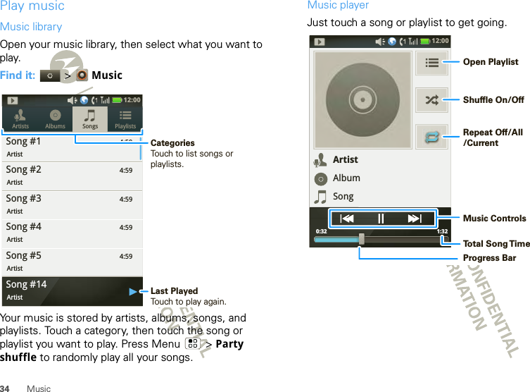 34 MusicPlay musicMusic libraryOpen your music library, then select what you want to play.Find it:   &gt; MusicYour music is stored by artists, albums, songs, and playlists. Touch a category, then touch the song or playlist you want to play. Press Menu  &gt; Party shuffle to randomly play all your songs.4:59Songs PlaylistsArtists AlbumsSong #1Artist4:59Song #2Artist4:59Song #3Artist4:59Song #4Artist4:59Song #5Artist12:00 Song #14ArtistLast PlayedTouch to play again.CategoriesTouch to list songs or playlists.Music playerJust touch a song or playlist to get going.12:00 1:32 0:32ArtistAlbumSongOpen PlaylistShuffle On/OffRepeat Off/All/CurrentMusic ControlsTo t al Song T imeProgress Bar