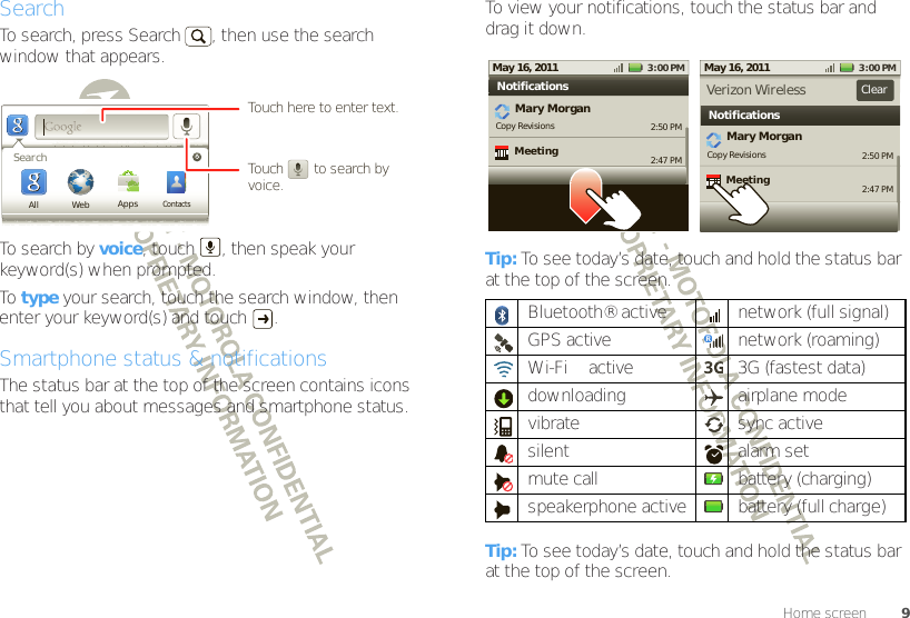 9Home screenSearchTo search, press Search  , then use the search window that appears. To search by voice, touch  , then speak your keyword(s) when prompted.To  type your search, touch the search window, then enter your keyword(s) and touch  .Smartphone status &amp; notificationsThe status bar at the top of the screen contains icons that tell you about messages and smartphone status. WebSearchAll AppsContactsTouch        to search by voice.Touch here to enter text.To view your notifications, touch the status bar and drag it down.Tip: To see today’s date, touch and hold the status bar at the top of the screen.Tip: To see today’s date, touch and hold the status bar at the top of the screen.Bluetooth® active  network (full signal)GPS active network (roaming)Wi-Fi™ active 3G (fastest data)downloading airplane modevibrate sync activesilent alarm set mute call battery (charging)speakerphone active battery (full charge)2:50 PM2:47 PMMary MorganCopy Revisions New email3:00 PMMay 16, 2011NotificationsMeeting2:50 PM2:47 PMMary MorganCopy Revisions New email3:00 PMMay 16, 2011NotificationsVerizon Wireless ClearMeeting