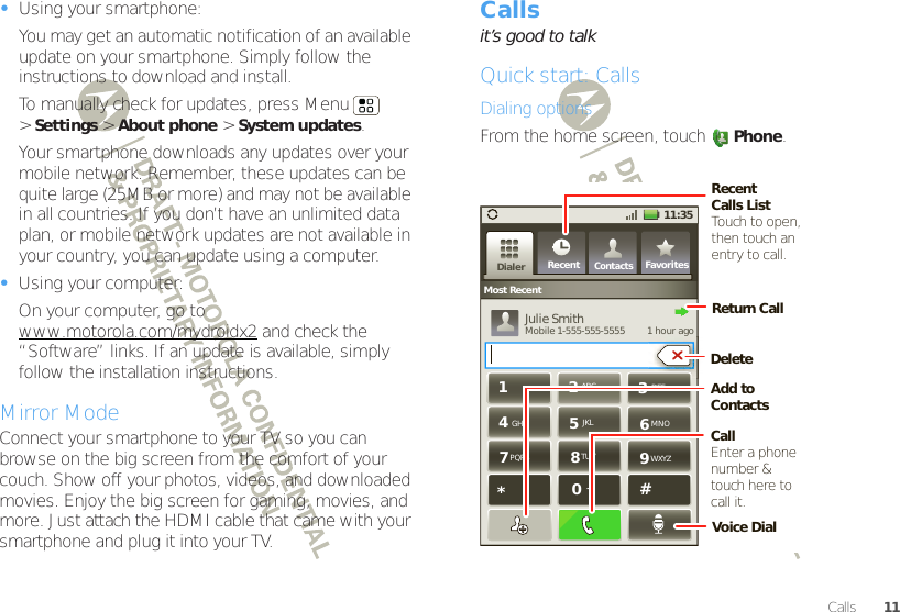 11Calls•Using your smartphone:You may get an automatic notification of an available update on your smartphone. Simply follow the instructions to download and install.To manually check for updates, press Menu  &gt;Settings &gt; About phone &gt; System updates.Your smartphone downloads any updates over your mobile network. Remember, these updates can be quite large (25MB or more) and may not be available in all countries. If you don’t have an unlimited data plan, or mobile network updates are not available in your country, you can update using a computer.•Using your computer:On your computer, go to www.motorola.com/mydroidx2 and check the “Software” links. If an update is available, simply follow the installation instructions.Mirror ModeConnect your smartphone to your TV so you can browse on the big screen from the comfort of your couch. Show off your photos, videos, and downloaded movies. Enjoy the big screen for gaming, movies, and more. Just attach the HDMI cable that came with your smartphone and plug it into your TV.Callsit’s good to talkQuick start: CallsDialing optionsFrom the home screen, touchPhone.11:35ContactsRecent FavoritesDialerMost RecentJulie SmithMobile 1-555-555-5555         1 hour agogGHIABC DEFMNOTUVPQRS WXYZ*+#4123687905JKLReturn CallRecent Calls ListTouch to open, then touch an entry to call.CallEnter a phone number &amp; touch here to call it.Add to ContactsVoice DialDelete