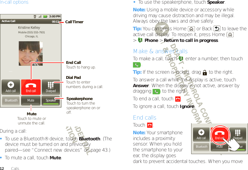 12 CallsIn-call optionsDuring a call:•To use a Bluetooth® device, touch Bluetooth. (The device must be turned on and previously paired—see “Connect new devices” on page 43.) •To mute a call, touchMute.Active Call 00:12 Add callBluetooth MuteDialpadEnd call3:00 PMMobile (555) 555-7931Chicago, ILKristine KelleySpeakerCall TimerMute Touch to mute orunmute the call.End Call Touch to hang up.Speakerphone Touch to turn the speakerphone on or off.Dial PadTouch to enter numbers during a call.•To use the speakerphone, touch Speaker.Note: Using a mobile device or accessory while driving may cause distraction and may be illegal. Always obey the laws and drive safely.Tip: You can press Home  or Back  to leave the active call display. To reopen it, press Home  &gt;Phone &gt;Return to call in progress.Make &amp; answer callsTo make a call, touch  enter a number, then touch .Tip: If the screen is locked, drag   to the right.To answer a call while the display is active, touch Answer. When the display is not active, answer by dragging   to the right.To end a call, touch  .To ignore a call, touchIgnore.End callsTouch .Note: Your smartphone includes a proximity sensor. When you hold the smartphone to your ear, the display goes dark to prevent accidental touches. When you move End callAdd callBluetooth MuteDialpadEnd callSpeakerEnd call