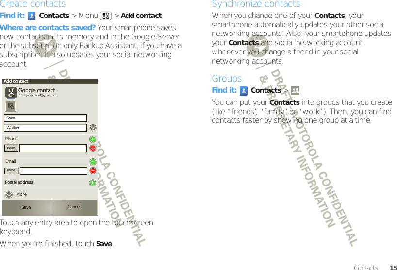 15ContactsCreate contactsFind it: Contacts &gt;Menu  &gt;Add contactWhere are contacts saved? Your smartphone saves new contacts in its memory and in the Google Server or the subscription-only Backup Assistant, if you have a subscription. It also updates your social networking account.Touch any entry area to open the touchscreen keyboard.When you’re finished, touchSave.SaraWalkerAdd contactPhoneGoogle contactfrom youraccount@gmail.comHomeEmailHomePostal addressSave CancelMoreSynchronize contactsWhen you change one of your Contacts, your smartphone automatically updates your other social networking accounts. Also, your smartphone updates your Contacts and social networking account whenever you change a friend in your social networking accounts.GroupsFind it: Contacts &gt; You can put your Contacts into groups that you create (like “friends”, “family”, or “work”). Then, you can find contacts faster by showing one group at a time.