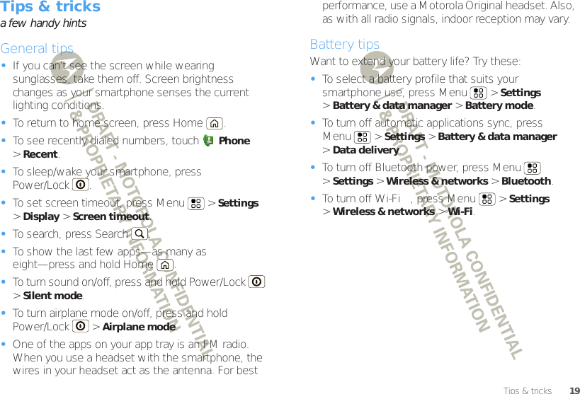 19Tips &amp; tricksTips &amp; tricksa few handy hintsGeneral tips•If you can’t see the screen while wearing sunglasses, take them off. Screen brightness changes as your smartphone senses the current lighting conditions.•To return to home screen, press Home .•To see recently dialed numbers, touch Phone &gt;Recent.•To sleep/wake your smartphone, press Power/Lock . •To set screen timeout, press Menu  &gt;Settings &gt;Display &gt;Screen timeout. •To search, press Search .•To show the last few apps—as many as eight—press and hold Home .•To turn sound on/off, press and hold Power/Lock  &gt;Silent mode.•To turn airplane mode on/off, press and hold Power/Lock  &gt;Airplane mode.•One of the apps on your app tray is an FM radio. When you use a headset with the smartphone, the wires in your headset act as the antenna. For best performance, use a Motorola Original headset. Also, as with all radio signals, indoor reception may vary.Battery tipsWant to extend your battery life? Try these:•To select a battery profile that suits your smartphone use, press Menu  &gt;Settings &gt;Battery &amp; data manager &gt; Battery mode.•To turn off automatic applications sync, press Menu  &gt;Settings &gt;Battery &amp; data manager &gt;Data delivery.•To turn off Bluetooth power, press Menu  &gt;Settings &gt;Wireless &amp; networks &gt;Bluetooth.•To turn off Wi-Fi™, press Menu  &gt;Settings &gt;Wireless &amp; networks &gt;Wi-Fi.