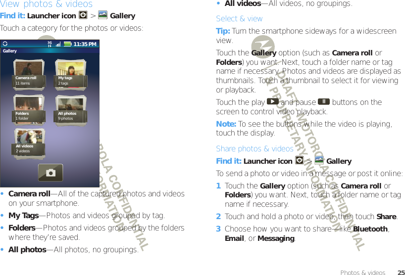 25Photos &amp; videosView photos &amp; videosFind it: Launcher icon  &gt;GalleryTouch a category for the photos or videos:•Camera roll—All of the captured photos and videos on your smartphone.•My Tags—Photos and videos grouped by tag.•Folders—Photos and videos grouped by the folders where they’re saved.•All photos—All photos, no groupings.Gallery11:35 PMCamera roll11 items My tags2 tagsFolders1 folder All photos9 photosAll videos2 videos•All videos—All videos, no groupings.Select &amp; viewTip: Turn the smartphone sideways for a widescreen view. Touch the Gallery option (such as Camera roll or Folders) you want. Next, touch a folder name or tag name if necessary. Photos and videos are displayed as thumbnails. Touch a thumbnail to select it for viewing or playback.Touch the play   and pause   buttons on the screen to control video playback.Note: To see the buttons while the video is playing, touch the display.Share photos &amp; videosFind it: Launcher icon  &gt; GalleryTo send a photo or video in a message or post it online:  1Touch the Gallery option (such as Camera roll or Folders) you want. Next, touch a folder name or tag name if necessary. 2Touch and hold a photo or video, then touch Share.3Choose how you want to share—like Bluetooth, Email, or Messaging.