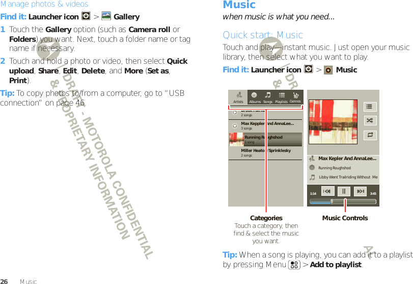 26 MusicManage photos &amp; videosFind it: Launcher icon  &gt;Gallery  1Touch the Gallery option (such as Camera roll or Folders) you want. Next, touch a folder name or tag name if necessary.2Touch and hold a photo or video, then select Quick upload, Share, Edit, Delete, and More (Set as, Print).Tip: To copy photos to/from a computer, go to “USB connection” on page 46.Musicwhen music is what you need...Quick start: MusicTouch and play—instant music. Just open your music library, then select what you want to play.Find it: Launcher icon &gt;MusicTip: When a song is playing, you can add it to a playlist by pressing Menu  &gt;Add to playlist.Max Kepler And AnnaLee...Running RoughshodLibby Went Trailriding Without  Me1:14 3:45Brook Fairfax2 songsAlbums Songs PlaylistsMax Keppler And AnnaLee...Miller Heaton/Sprinklesky3 songsRunning Roughshod1 song2 songsGenresArtistsMusic ControlsCategories                Touch a category, then find &amp; select the music you want.