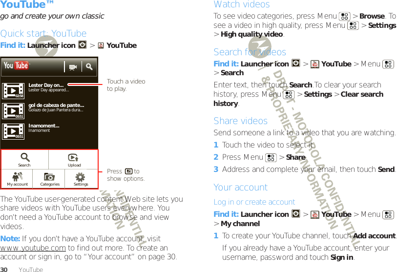 30 YouTube™YouTube™go and create your own classicQuick start: YouTubeFind it: Launcher icon  &gt;YouTubeThe YouTube user-generated content Web site lets you share videos with YouTube users everywhere. You don’t need a YouTube account to browse and view videos.Note: If you don’t have a YouTube account, visit www.youtube.com to find out more. To create an account or sign in, go to “Your account” on page 30.Lester Day on...Lester Day appeared...02:5800:5105:23gol de cabeza de pante...Golazo de Juan Pantera dura...Inamoment...View all Most viewed1 day ago 250,567 viewsInamomentTMSearch UploadSettingsCategoriesMy account00:51Touch a video to play.Press       to show options. Watch videosTo see video categories, press Menu  &gt;Browse. To see a video in high quality, press Menu  &gt;Settings &gt;High quality video.Search for videosFind it: Launcher icon &gt;YouTube &gt;Menu  &gt;SearchEnter text, then touch Search.To clear your search history, press Menu  &gt;Settings &gt;Clear search history.Share videosSend someone a link to a video that you are watching.  1Touch the video to select it.2Press Menu  &gt;Share.3Address and complete your email, then touch Send.Your accountLog in or create accountFind it: Launcher icon &gt;YouTube &gt;Menu  &gt;My channel  1To create your YouTube channel, touch Add account.If you already have a YouTube account, enter your username, password and touch Sign in.