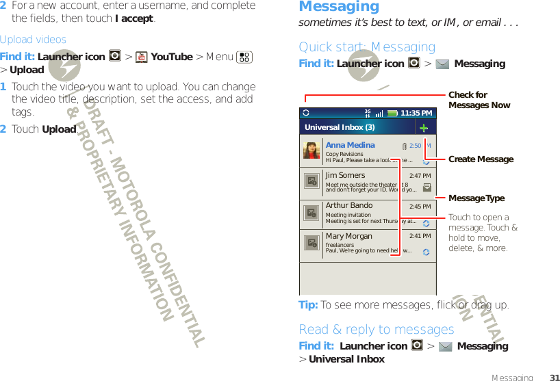 31Messaging2For a new account, enter a username, and complete the fields, then touch I accept.Upload videosFind it: Launcher icon &gt;YouTube &gt;Menu  &gt;Upload  1Touch the video you want to upload. You can change the video title, description, set the access, and add tags.2Touch Upload.Messagingsometimes it’s best to text, or IM, or email . . .Quick start: MessagingFind it: Launcher icon  &gt;Messaging Tip: To see more messages, flick or drag up.Read &amp; reply to messagesFind it:  Launcher icon  &gt;Messaging &gt;Universal Inbox11:35 PM2:50 PM2:47 PM2:45 PM2:41 PMAnna MedinaCopy RevisionsHi Paul, Please take a look at the ...Arthur BandoMeeting invitationMeeting is set for next Thursday at...Mary MorganfreelancersPaul, We’re going to need help w...Universal Inbox (3)Jim Somers  Meet me outside the theater at 8and don’t forget your ID. Would yo...Create MessageTouch to open a message. Touch  &amp; hold to move, delete, &amp; more.Check for Messages NowMessage Type