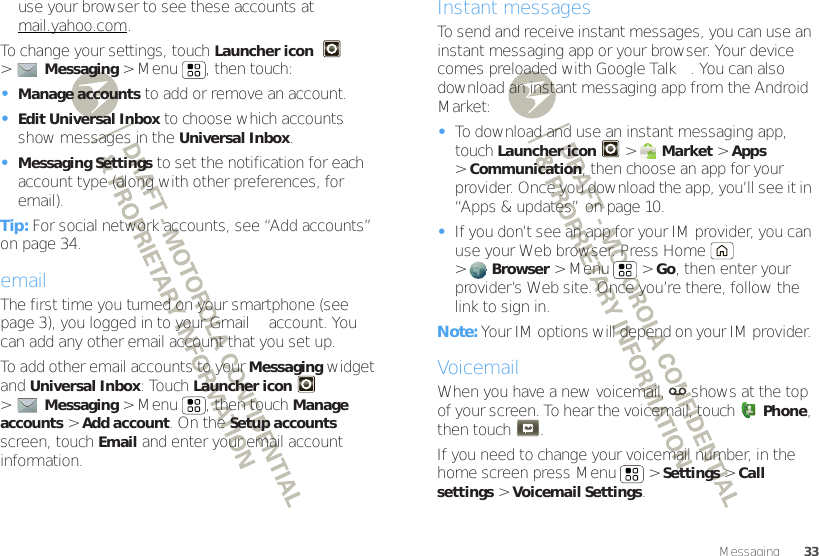 33Messaginguse your browser to see these accounts at mail.yahoo.com.To change your settings, touch Launcher icon  &gt;Messaging &gt; Menu , then touch:•Manage accounts to add or remove an account.•Edit Universal Inbox to choose which accounts show messages in the Universal Inbox.•Messaging Settings to set the notification for each account type (along with other preferences, for email).Tip: For social network accounts, see “Add accounts” on page 34.emailThe first time you turned on your smartphone (see page 3), you logged in to your Gmail™ account. You can add any other email account that you set up.To add other email accounts to your Messaging widget and Universal Inbox: Touch Launcher icon &gt;Messaging &gt; Menu , then touch Manage accounts &gt;Add account. On the Setup accounts screen, touch Email and enter your email account information.Instant messagesTo send and receive instant messages, you can use an instant messaging app or your browser. Your device comes preloaded with Google Talk™. You can also download an instant messaging app from the Android Market:•To download and use an instant messaging app, touch Launcher icon &gt;Market &gt;Apps &gt;Communication, then choose an app for your provider. Once you download the app, you’ll see it in “Apps &amp; updates” on page 10.•If you don’t see an app for your IM provider, you can use your Web browser. Press Home  &gt;Browser &gt;Menu  &gt;Go, then enter your provider’s Web site. Once you’re there, follow the link to sign in.Note: Your IM options will depend on your IM provider. VoicemailWhen you have a new voicemail,  shows at the top of your screen. To hear the voicemail, touchPhone, then touch .If you need to change your voicemail number, in the home screen press Menu  &gt;Settings &gt;Call settings &gt;Voicemail Settings.