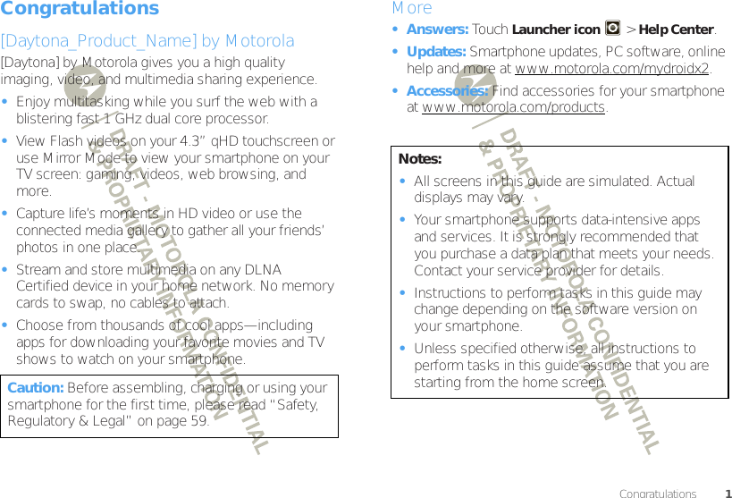1CongratulationsCongratulations[Daytona_Product_Name] by Motorola[Daytona] by Motorola gives you a high quality imaging, video, and multimedia sharing experience.•Enjoy multitasking while you surf the web with a blistering fast 1 GHz dual core processor.•View Flash videos on your 4.3” qHD touchscreen or use Mirror Mode to view your smartphone on your TV screen: gaming, videos, web browsing, and more.•Capture life’s moments in HD video or use the connected media gallery to gather all your friends’ photos in one place.•Stream and store multimedia on any DLNA™ Certified device in your home network. No memory cards to swap, no cables to attach.•Choose from thousands of cool apps—including apps for downloading your favorite movies and TV shows to watch on your smartphone.Caution: Before assembling, charging or using your smartphone for the first time, please read “Safety, Regulatory &amp; Legal” on page 59. More•Answers: Touch Launcher icon&gt; Help Center.•Updates: Smartphone updates, PC software, online help and more at www.motorola.com/mydroidx2.• Accessories: Find accessories for your smartphone at www.motorola.com/products.Notes:•All screens in this guide are simulated. Actual displays may vary. •Your smartphone supports data-intensive apps and services. It is strongly recommended that you purchase a data plan that meets your needs. Contact your service provider for details.•Instructions to perform tasks in this guide may change depending on the software version on your smartphone.•Unless specified otherwise, all instructions to perform tasks in this guide assume that you are starting from the home screen.