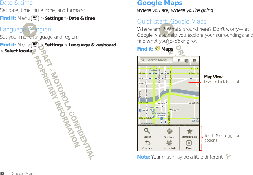 38 Google Maps™Date &amp; timeSet date, time, time zone, and formats:Find it: Menu  &gt;Settings &gt;Date &amp; timeLanguage &amp; regionSet your menu language and region:Find it: Menu  &gt;Settings &gt;Language &amp; keyboard &gt;Select localeGoogle Maps™where you are, where you’re goingQuick start: Google MapsWhere am I? What’s around here? Don’t worry—let Google Maps help you explore your surroundings and find what you’re looking for.Find it: MapsNote: Your map may be a little different.MessagingN Clark StWacker DrME Ohio StN Rush StN Wabash AveN Dearborn StE Grand AvN Micigan AveN Micigan AveW Lake St W Lake StE Wacker PlState/LakeGrand RedLakeRandolphSt MetraRandolph/WabashWashington-BlueE S WaterStMMMME Randolph StOntario St E Ontario StvvvvvvvvvvvvveeeeeeeeeeeeeeeeeeeWWWWWWWWWWWWWWWWWWWWWWWWWWWWaaaaaaaasssssssshhhhhhhhhhhhhhhiiiiiiiinnnnnnnnnnnnnnnggggggggggggggggggttttttttttttttttttoooooooooooooonnnnnnnnnnnnnnn--BBBBBBBBBlllllllluuuuuuuuuuueeeeeeeeSearchClear Map Join Latitude MoreDirections Starred PlacesSearch MapsTouch Menu        for options.Map ViewDrag or flick to scroll.