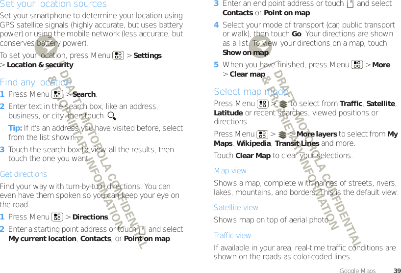 39Google Maps™Set your location sourcesSet your smartphone to determine your location using GPS satellite signals (highly accurate, but uses battery power) or using the mobile network (less accurate, but conserves battery power).To set your location, press Menu  &gt;Settings &gt;Location &amp; security.Find any location  1Press Menu  &gt;Search.2Enter text in the search box, like an address, business, or city, then touch  .Tip: If it’s an address you have visited before, select from the list shown.3Touch the search box to view all the results, then touch the one you want.Get directionsFind your way with turn-by-turn directions. You can even have them spoken so you can keep your eye on the road.  1Press Menu  &gt;Directions.2Enter a starting point address or touch   and select My current location, Contacts, or Point on map.3Enter an end point address or touch   and select Contacts or Point on map.4Select your mode of transport (car, public transport or walk), then touch Go. Your directions are shown as a list. To view your directions on a map, touch Show on map.5When you have finished, press Menu  &gt;More &gt;Clear map.Select map modePress Menu  &gt;  to select from Traffic, Satellite, Latitude or recent searches, viewed positions or directions.Press Menu  &gt;  &gt;More layers to select from My Maps, Wikipedia, Transit Lines and more.Touch Clear Map to clear your selections.Map viewShows a map, complete with names of streets, rivers, lakes, mountains, and borders. This is the default view.Satellite viewShows map on top of aerial photo.Traffic viewIf available in your area, real-time traffic conditions are shown on the roads as color-coded lines.