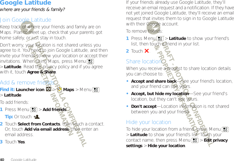 40Google Latitude™Google Latitude™where are your friends &amp; family?Join Google LatitudeKeep track of where your friends and family are on Maps. Plan to meet up, check that your parents got home safely, or just stay in touch.Don’t worry, your location is not shared unless you agree to it. You need to join Google Latitude, and then invite your friends to view your location or accept their invitations. When using Maps, press Menu  &gt;Latitude. Read the privacy policy and if you agree with it, touch Agree &amp; Share.Add &amp; remove friendsFind it: Launcher icon  &gt;Maps &gt; Menu  &gt;LatitudeTo add friends:  1Press Menu  &gt;Add friends.Tip: Or touch  .2Touch Select from Contacts, then touch a contact. Or, touch Add via email address, then enter an email address.3Touch Yes.If your friends already use Google Latitude, they’ll receive an email request and a notification. If they have not yet joined Google Latitude, they’ll receive an email request that invites them to sign in to Google Latitude with their Google account.To remove friends:  1Press Menu  &gt;Latitude to show your friend’s list, then touch a friend in your list.2Touch .Share locationWhen you receive a request to share location details you can choose to:•Accept and share back—See your friend’s location, and your friend can see yours.•Accept, but hide my location—See your friend&apos;s location, but they can&apos;t see yours.•Don&apos;t accept—Location information is not shared between you and your friend.Hide your locationTo hide your location from a friend, press Menu  &gt;Latitude to show your friend’s list. Touch your contact name, then press Menu  &gt;Edit privacy settings &gt;Hide your location.