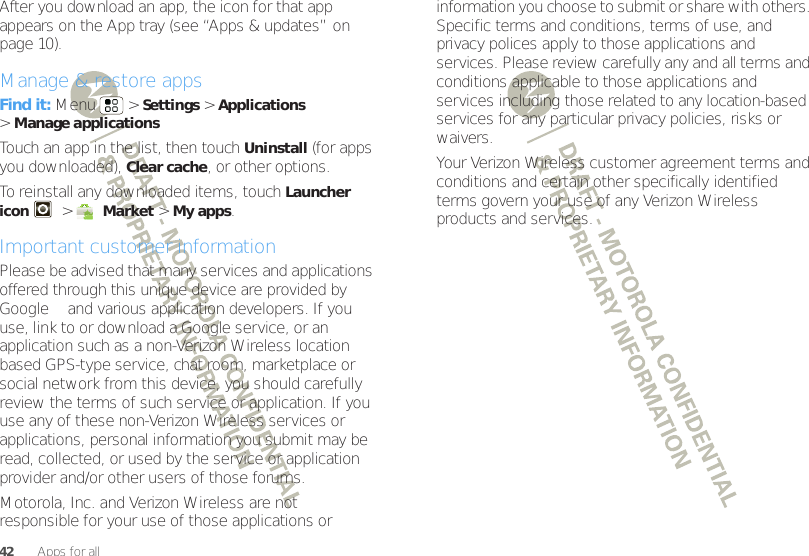 42Apps for allAfter you download an app, the icon for that app appears on the App tray (see “Apps &amp; updates” on page 10).Manage &amp; restore appsFind it: Menu  &gt;Settings &gt;Applications &gt;Manage applicationsTouch an app in the list, then touch Uninstall (for apps you downloaded), Clear cache, or other options.To reinstall any downloaded items, touch Launcher icon &gt;Market &gt;My apps.Important customer informationPlease be advised that many services and applications offered through this unique device are provided by Google™ and various application developers. If you use, link to or download a Google service, or an application such as a non-Verizon Wireless location based GPS-type service, chat room, marketplace or social network from this device, you should carefully review the terms of such service or application. If you use any of these non-Verizon Wireless services or applications, personal information you submit may be read, collected, or used by the service or application provider and/or other users of those forums. Motorola, Inc. and Verizon Wireless are not responsible for your use of those applications or information you choose to submit or share with others. Specific terms and conditions, terms of use, and privacy polices apply to those applications and services. Please review carefully any and all terms and conditions applicable to those applications and services including those related to any location-based services for any particular privacy policies, risks or waivers.Your Verizon Wireless customer agreement terms and conditions and certain other specifically identified terms govern your use of any Verizon Wireless products and services.