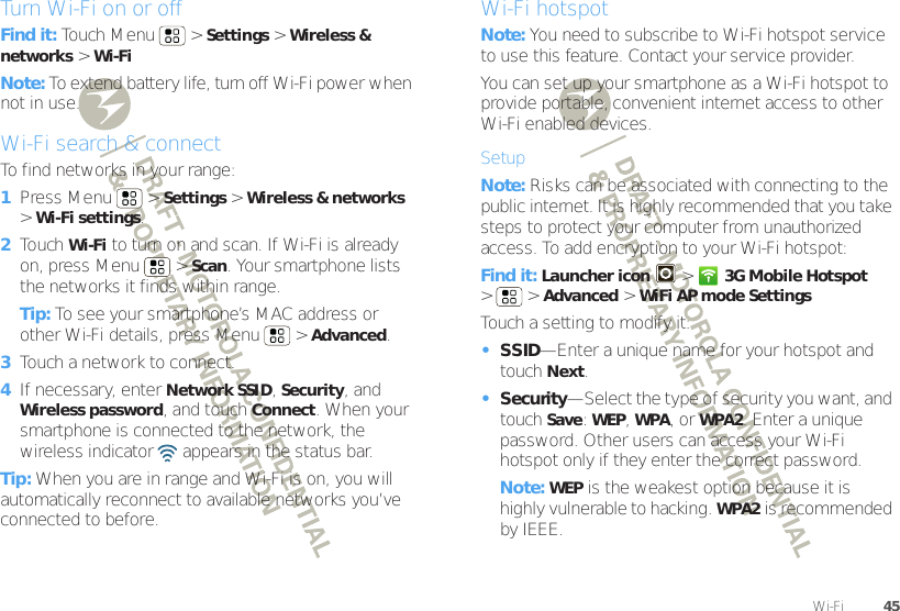 45Wi-Fi™Turn Wi-Fi on or offFind it: Touch Menu  &gt;Settings &gt;Wireless &amp; networks &gt;Wi-FiNote: To extend battery life, turn off Wi-Fi power when not in use.Wi-Fi search &amp; connectTo find networks in your range:  1Press Menu  &gt;Settings &gt;Wireless &amp; networks &gt;Wi-Fi settings.2Touch Wi-Fi to turn on and scan. If Wi-Fi is already on, press Menu  &gt;Scan. Your smartphone lists the networks it finds within range.Tip: To see your smartphone’s MAC address or other Wi-Fi details, press Menu  &gt;Advanced.3Touch a network to connect.4If necessary, enterNetwork SSID, Security, and Wireless password, and touch Connect. When your smartphone is connected to the network, the wireless indicator   appears in the status bar.Tip: When you are in range and Wi-Fi is on, you will automatically reconnect to available networks you’ve connected to before.Wi-Fi hotspotNote: You need to subscribe to Wi-Fi hotspot service to use this feature. Contact your service provider.You can set up your smartphone as a Wi-Fi hotspot to provide portable, convenient internet access to other Wi-Fi enabled devices.SetupNote: Risks can be associated with connecting to the public internet. It is highly recommended that you take steps to protect your computer from unauthorized access. To add encryption to your Wi-Fi hotspot:Find it: Launcher icon  &gt;3G Mobile Hotspot &gt; &gt;Advanced &gt;WiFi AP mode SettingsTouch a setting to modify it:•SSID—Enter a unique name for your hotspot and touch Next.•Security—Select the type of security you want, and touch Save: WEP, WPA, or WPA2. Enter a unique password. Other users can access your Wi-Fi hotspot only if they enter the correct password.Note: WEP is the weakest option because it is highly vulnerable to hacking. WPA2 is recommended by IEEE.