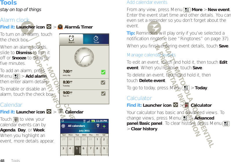 48ToolsToolsstay on top of thingsAlarm clockFind it: Launcher icon  &gt;Alarm&amp; TimerTo turn on an alarm, touch the check box.When an alarm sounds, slide to Dismiss to turn it off or Snooze to delay for five minutes.To add an alarm, press Menu  &gt;Add alarm, then enter alarm details.To enable or disable an alarm, touch the check box.CalendarFind it: Launcher icon  &gt;CalendarTouch   to view your calendar events can by Agenda, Day, or Week. When you highlight an event, more details appear.Alarm Timerevery day7:008:309:00TuesdayAMAMAMTue, FriPMPMPMXXIIIIIIIIIIIIIIIIIIIIIIIIVVVVIIVVIIIIVVIIIIIIIIXXXXXXIIJuly 2011Sun     Mon     Tue      Wed     Thu       Fri       Sat11:35 PMAll calendarsAdd calendar eventsFrom any view, press Menu  More &gt;New event. Enter the event start time and other details. You can even set a reminder so you don’t forget about the event. Tip: Reminders will play only if you’ve selected a notification ringtone (see “Ringtones” on page 37).When you finish entering event details, touch Save.Manage calendar eventsTo edit an event, touch and hold it, then touchEdit event. When you’re done, touch Save.To delete an event, touch and hold it, then touchDelete event.To go to today, press Menu  &gt;Today.CalculatorFind it: Launcher icon  &gt; CalculatorYour calculator has basic and advanced views. To change views, press Menu  &gt;Advanced panel/Basic panel. To clear history, press Menu  &gt;Clear history.