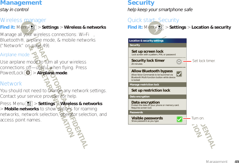 49ManagementManagementstay in controlWireless managerFind it: Menu  &gt;Settings &gt;Wireless &amp; networksManage all your wireless connections: Wi-Fi™, Bluetooth®, airplane mode, &amp; mobile networks (“Network” on page 49).Airplane modeUse airplane mode to turn all your wireless connections off—useful when flying. Press Power/Lock  &gt;Airplane mode.NetworkYou should not need to change any network settings. Contact your service provider for help.Press Menu  &gt;Settings &gt;Wireless &amp; networks &gt;Mobile networks to show options for roaming networks, network selection, operator selection, and access point names.Securityhelp keep your smartphone safeQuick start: SecurityFind it: Menu  &gt;Settings &gt;Location &amp; securityLocation &amp; security settingsSecurityLock screen with a pattern, PIN, or passwordSet up screen lockSet up restriction lockData encryption20 minutesSecurity lock timerManage restriction lockPasswordsShow password as you typeVisible passwordsAllow Voice Commands to be launched viaBluetooth Multi-function button while deviceis lockedAllow Bluetooth bypassProtect the data on your phone or memory card.Requires screen lockData encryptionSet lock timer.Turn on.