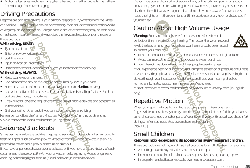 53Troubleshooting•Motorola batteries and charging systems have circuitry that protects the battery from damage from overcharging.Driving PrecautionsResponsible and safe driving is your primary responsibility when behind the wheel of a vehicle. Using a mobile device or accessory for a call or other application while driving may cause distraction. Using a mobile device or accessory may be prohibited or restricted in certain areas, always obey the laws and regulations on the use of these products.While driving, NEVER:•Type or read texts.•Enter or review written data.•Surf the web.•Input navigation information.•Perform any other functions that divert your attention from driving.While driving, ALWAYS:•Keep your eyes on the road.•Use a handsfree device if available or required by law in your area.•Enter destination information into a navigation device before driving.•Use voice activated features (such as voice dial) and speaking features (such as audible directions), if available.•Obey all local laws and regulations for the use of mobile devices and accessories in the vehicle.•End your call or other task if you cannot concentrate on driving.Remember to follow the “Smart Practices While Driving” in this guide and at www.motorola.com/callsmart (in English only).Seizures/BlackoutsSome people may be susceptible to epileptic seizures or blackouts when exposed to flashing lights, such as when playing videos or games. These may occur even if a person has never had a previous seizure or blackout.If you have experienced seizures or blackouts, or if you have a family history of such occurrences, please consult with your physician before playing videos or games or enabling a flashing-lights feature (if available) on your mobile device.Discontinue use and consult a physician if any of the following symptoms occur: convulsion, eye or muscle twitching, loss of awareness, involuntary movements, or disorientation. It is always a good idea to hold the screen away from your eyes, leave the lights on in the room, take a 15-minute break every hour, and stop use if you are tired.Caution About High Volume UsageWarning: Exposure to loud noise from any source for extended periods of time may affect your hearing. The louder the volume sound level, the less time is required before your hearing could be affected. To protect your hearing:•Limit the amount of time you use headsets or headphones at high volume.•Avoid turning up the volume to block out noisy surroundings.•Turn the volume down if you can’t hear people speaking near you.If you experience hearing discomfort, including the sensation of pressure or fullness in your ears, ringing in your ears, or muffled speech, you should stop listening to the device through your headset or headphones and have your hearing checked.For more information about hearing, see our Web site at direct.motorola.com/hellomoto/nss/AcousticSafety.asp (in English only).Repetitive MotionWhen you repetitively perform actions such as pressing keys or entering finger-written characters, you may experience occasional discomfort in your hands, arms, shoulders, neck, or other parts of your body. If you continue to have discomfort during or after such use, stop use and see a physician.[Nov0109]Small ChildrenKeep your mobile device and its accessories away from small children. These products are not toys and may be hazardous to small children. For example:•A choking hazard may exist for small, detachable parts.•Improper use could result in loud sounds, possibly causing hearing injury.•Improperly handled batteries could overheat and cause a burn.
