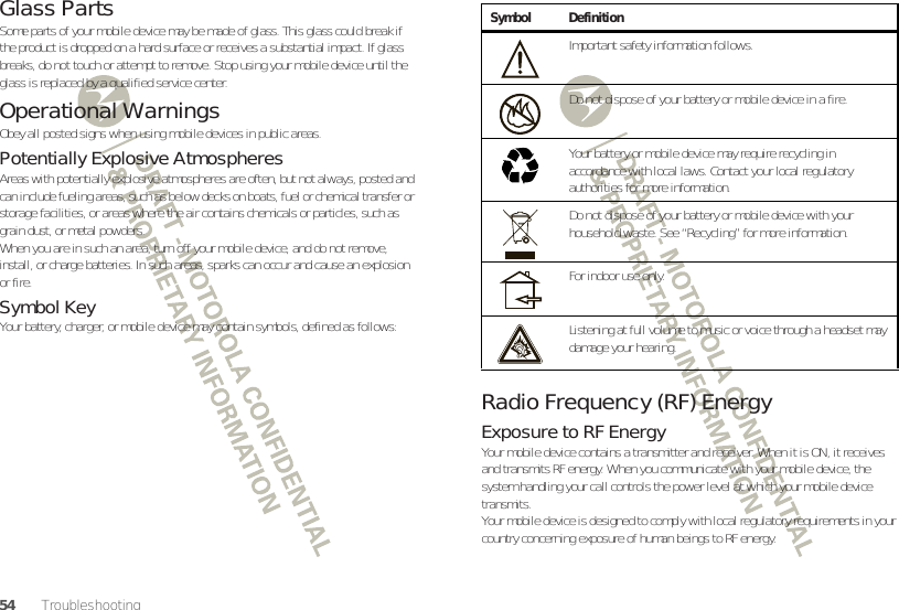 54TroubleshootingGlass PartsSome parts of your mobile device may be made of glass. This glass could break if the product is dropped on a hard surface or receives a substantial impact. If glass breaks, do not touch or attempt to remove. Stop using your mobile device until the glass is replaced by a qualified service center.Operational WarningsObey all posted signs when using mobile devices in public areas.Potentially Explosive AtmospheresAreas with potentially explosive atmospheres are often, but not always, posted and can include fueling areas, such as below decks on boats, fuel or chemical transfer or storage facilities, or areas where the air contains chemicals or particles, such as grain dust, or metal powders.When you are in such an area, turn off your mobile device, and do not remove, install, or charge batteries. In such areas, sparks can occur and cause an explosion or fire.Symbol KeyYour battery, charger, or mobile device may contain symbols, defined as follows:Radio Frequency (RF) EnergyExposure to RF EnergyYour mobile device contains a transmitter and receiver. When it is ON, it receives and transmits RF energy. When you communicate with your mobile device, the system handling your call controls the power level at which your mobile device transmits.Your mobile device is designed to comply with local regulatory requirements in your country concerning exposure of human beings to RF energy.Symbol DefinitionImportant safety information follows.Do not dispose of your battery or mobile device in a fire.Your battery or mobile device may require recycling in accordance with local laws. Contact your local regulatory authorities for more information.Do not dispose of your battery or mobile device with your household waste. See “Recycling” for more information.For indoor use only.Listening at full volume to music or voice through a headset may damage your hearing.032374o032376o032375o