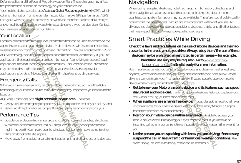 57Defense policy and the Federal Radio Navigation Plan. These changes may affect the performance of location technology on your mobile device.Your mobile device can also use Assisted Global Positioning System (AGPS), which obtains information from the cellular network to improve GPS performance. AGPS uses your wireless service provider&apos;s network and therefore airtime, data charges, and/or additional charges may apply in accordance with your service plan. Contact your wireless service provider for details.Your LocationLocation-based information includes information that can be used to determine the approximate location of a mobile device. Mobile devices which are connected to a wireless network transmit location-based information. Devices enabled with GPS or AGPS technology also transmit location-based information. Additionally, if you use applications that require location-based information (e.g. driving directions), such applications transmit location-based information. This location-based information may be shared with third parties, including your wireless service provider, applications providers, Motorola, and other third parties providing services.Emergency CallsWhen you make an emergency call, the cellular network may activate the AGPS technology in your mobile device to tell the emergency responders your approximate location.AGPS has limitations and might not work in your area. Therefore:•Always tell the emergency responder your location to the best of your ability; and•Remain on the phone for as long as the emergency responder instructs you.Performance Tips•Go outside and away from underground locations, covered vehicles, structures with metal or concrete roofs, tall buildings, and foliage. Indoor performance might improve if you move closer to windows, but some window sun shielding films can block satellite signals.•Move away from radios, entertainment equipment, and other electronic devices.NavigationNavigationWhen using navigation features, note that mapping information, directions and other navigational data may contain inaccurate or incomplete data. In some countries, complete information may not be available. Therefore, you should visually confirm that the navigational instructions are consistent with what you see. All drivers should pay attention to road conditions, closures, traffic, and all other factors that may impact driving. Always obey posted road signs.Smart Practices While DrivingDrivi ng SafetyCheck the laws and regulations on the use of mobile devices and their ac-cessories in the areas where you drive. Always obey them. The use of these devices may be prohibited or restricted in certain areas—for example, handsfree use only may be required. Go to www.motoro-la.com/callsmart (in English only) for more information.Your mobile device lets you communicate by voice and data—almost anywhere, anytime, wherever wireless service is available and safe conditions allow. When driving a car, driving is your first responsibility. If you choose to use your mobile device while driving, remember the following tips:• Get to know your Motorola mobile device and its features such as speed dial, redial and voice dial. If available, these features help you to place your call without taking your attention off the road.• When available, use a handsfree device. If possible, add an additional layer of convenience to your mobile device with one of the many Motorola Original handsfree accessories available today.• Position your mobile device within easy reach. Be able to access your mobile device without removing your eyes from the road. If you receive an incoming call at an inconvenient time, if possible, let your voicemail answer it for you.• Let the person you are speaking with know you are driving; if necessary, suspend the call in heavy traffic or hazardous weather conditions. Rain, sleet, snow, ice, and even heavy traffic can be hazardous.