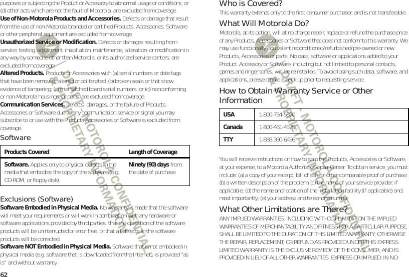 62purposes or subjecting the Product or Accessory to abnormal usage or conditions; or (d) other acts which are not the fault of Motorola, are excluded from coverage.Use of Non-Motorola Products and Accessories. Defects or damage that result from the use of non-Motorola branded or certified Products, Accessories, Software or other peripheral equipment are excluded from coverage.Unauthorized Service or Modification. Defects or damages resulting from service, testing, adjustment, installation, maintenance, alteration, or modification in any way by someone other than Motorola, or its authorized service centers, are excluded from coverage.Altered Products. Products or Accessories with (a) serial numbers or date tags that have been removed, altered or obliterated; (b) broken seals or that show evidence of tampering; (c) mismatched board serial numbers; or (d) nonconforming or non-Motorola housings, or parts, are excluded from coverage.Communication Services. Defects, damages, or the failure of Products, Accessories or Software due to any communication service or signal you may subscribe to or use with the Products Accessories or Software is excluded from coverage.SoftwareExclusions (Software)Software Embodied in Physical Media. No warranty is made that the software will meet your requirements or will work in combination with any hardware or software applications provided by third parties, that the operation of the software products will be uninterrupted or error free, or that all defects in the software products will be corrected.Software NOT Embodied in Physical Media. Software that is not embodied in physical media (e.g. software that is downloaded from the Internet), is provided “as is” and without warranty.Products Covered Length of CoverageSoftware. Applies only to physical defects in the media that embodies the copy of the software (e.g. CD-ROM, or floppy disk).Ninety (90) days from the date of purchase.Who is Covered?This warranty extends only to the first consumer purchaser, and is not transferable.What Will Motorola Do?Motorola, at its option, will at no charge repair, replace or refund the purchase price of any Products, Accessories or Software that does not conform to this warranty. We may use functionally equivalent reconditioned/refurbished/pre-owned or new Products, Accessories or parts. No data, software or applications added to your Product, Accessory or Software, including but not limited to personal contacts, games and ringer tones, will be reinstalled. To avoid losing such data, software, and applications, please create a back up prior to requesting service.How to Obtain Warranty Service or Other InformationYou will receive instructions on how to ship the Products, Accessories or Software, at your expense, to a Motorola Authorized Repair Center. To obtain service, you must include: (a) a copy of your receipt, bill of sale or other comparable proof of purchase; (b) a written description of the problem; (c) the name of your service provider, if applicable; (d) the name and location of the installation facility (if applicable) and, most importantly; (e) your address and telephone number.What Other Limitations are There?ANY IMPLIED WARRANTIES, INCLUDING WITHOUT LIMITATION THE IMPLIED WARRANTIES OF MERCHANTABILITY AND FITNESS FOR A PARTICULAR PURPOSE, SHALL BE LIMITED TO THE DURATION OF THIS LIMITED WARRANTY, OTHERWISE THE REPAIR, REPLACEMENT, OR REFUND AS PROVIDED UNDER THIS EXPRESS LIMITED WARRANTY IS THE EXCLUSIVE REMEDY OF THE CONSUMER, AND IS PROVIDED IN LIEU OF ALL OTHER WARRANTIES, EXPRESS OR IMPLIED. IN NO USA1-800-734-5870Canada1-800-461-4575TTY1-888-390-6456