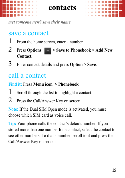 contacts15contactsmet someone new? save their namesave a contact  1From the home screen, enter a number2Press Options  &gt; Save to Phonebook &gt; Add New Contact.3Enter contact details and press Option &gt; Save.call a contactFind it: Press Menu icon &gt; Phonebook  1Scroll through the list to highlight a contact.2Press the Call/Answer Key on screen.Note: If the Dual SIM Open mode is activated, you must choose which SIM card as voice call.Tip: Your phone calls the contact’s default number. If you stored more than one number for a contact, select the contact to see other numbers. To dial a number, scroll to it and press the Call/Answer Key on screen.