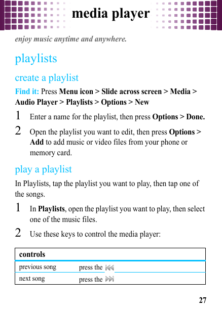 media player27media playerenjoy music anytime and anywhere.playlistscreate a playlistFind it: Press Menu icon &gt; Slide across screen &gt; Media &gt; Audio Player &gt; Playlists &gt; Options &gt; New  1Enter a name for the playlist, then press Options &gt; Done.2Open the playlist you want to edit, then press Options &gt; Add to add music or video files from your phone or memory card.play a playlistIn Playlists, tap the playlist you want to play, then tap one of the songs.  1In Playlists, open the playlist you want to play, then select one of the music files.2Use these keys to control the media player:controlsprevious song press the   next song press the   