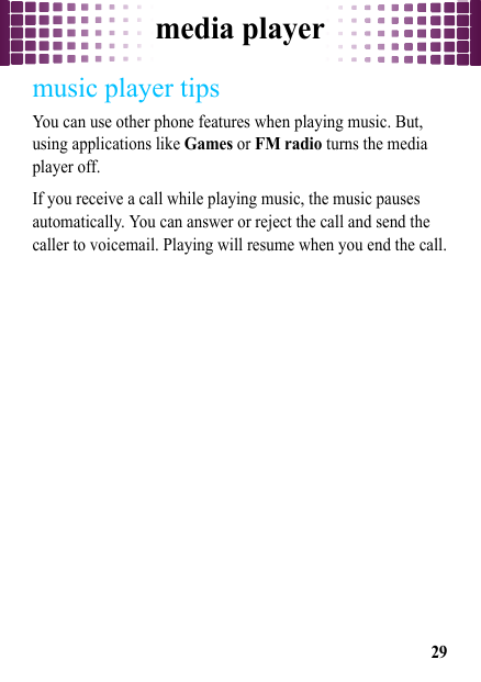 media player29music player tipsYou can use other phone features when playing music. But, using applications like Games or FM radio turns the media player off. If you receive a call while playing music, the music pauses automatically. You can answer or reject the call and send the caller to voicemail. Playing will resume when you end the call.