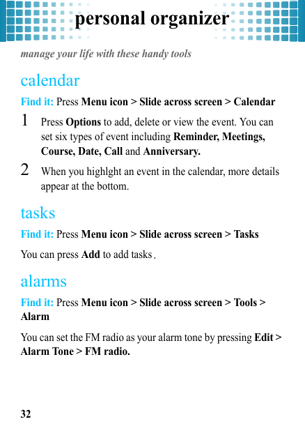 personal organizer32personal organizermanage your life with these handy toolscalendarFind it: Press Menu icon &gt; Slide across screen &gt; Calendar  1Press Options to add, delete or view the event. You can set six types of event including Reminder, Meetings, Course, Date, Call and Anniversary.2When you highlght an event in the calendar, more details appear at the bottom.tasksFind it: Press Menu icon &gt; Slide across screen &gt; TasksYou can press Add to add tasks.alarmsFind it: Press Menu icon &gt; Slide across screen &gt; Tools &gt; AlarmYou can set the FM radio as your alarm tone by pressing Edit &gt; Alarm Tone &gt; FM radio.