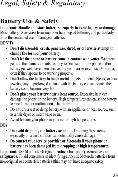 35Legal, Safety &amp; RegulatoryLegal, Safety &amp; RegulatoryBattery Use &amp; SafetyBattery Use &amp; SafetyImportant: Handle and store batteries properly to avoid injury or damage. Most battery issues arise from improper handling of batteries, and particularly from the continued use of damaged batteries.DON’Ts• Don’t disassemble, crush, puncture, shred, or otherwise attempt to change the form of your battery.• Don’t let the phone or battery come in contact with water. Water can get into the phone’s circuits, leading to corrosion. If the phone and/or battery get wet, have them checked by your carrier or contact Motorola, even if they appear to be working properly.• Don’t allow the battery to touch metal objects. If metal objects, such as jewelry, stay in prolonged contact with the battery contact points, the battery could become very hot.• Don’t place your battery near a heat source. Excessive heat can damage the phone or the battery. High temperatures can cause the battery to swell, leak, or malfunction. Therefore:•Do not dry a wet or damp battery with an appliance or heat source, such as a hair dryer or microwave oven.•Avoid leaving your phone in your car in high temperatures.DOs• Do avoid dropping the battery or phone. Dropping these items, especially on a hard surface, can potentially cause damage.• Do contact your service provider or Motorola if your phone or battery has been damaged from dropping or high temperatures.Important: Use Motorola Original products for quality assurance and safeguards. To aid consumers in identifying authentic Motorola batteries from non-original or counterfeit batteries (that may not have adequate safety 