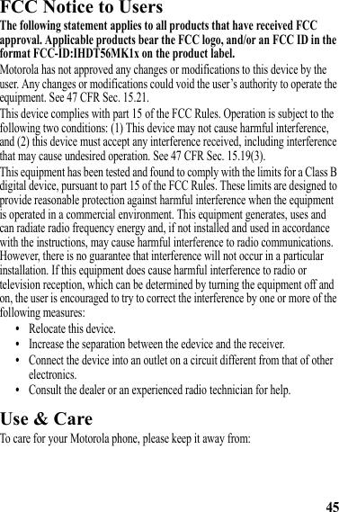 45FCC Notice to UsersFCC NoticeThe following statement applies to all products that have received FCC approval. Applicable products bear the FCC logo, and/or an FCC ID in the format FCC-ID:IHDT56MK1x on the product label.Motorola has not approved any changes or modifications to this device by the user. Any changes or modifications could void the user’s authority to operate the equipment. See 47 CFR Sec. 15.21.This device complies with part 15 of the FCC Rules. Operation is subject to the following two conditions: (1) This device may not cause harmful interference, and (2) this device must accept any interference received, including interference that may cause undesired operation. See 47 CFR Sec. 15.19(3).This equipment has been tested and found to comply with the limits for a Class B digital device, pursuant to part 15 of the FCC Rules. These limits are designed to provide reasonable protection against harmful interference when the equipment is operated in a commercial environment. This equipment generates, uses and can radiate radio frequency energy and, if not installed and used in accordance with the instructions, may cause harmful interference to radio communications. However, there is no guarantee that interference will not occur in a particular installation. If this equipment does cause harmful interference to radio or television reception, which can be determined by turning the equipment off and on, the user is encouraged to try to correct the interference by one or more of the following measures:•Relocate this device.•Increase the separation between the edevice and the receiver.•Connect the device into an outlet on a circuit different from that of other electronics.•Consult the dealer or an experienced radio technician for help.Use &amp; CareUse &amp; CareTo care for your Motorola phone, please keep it away from: