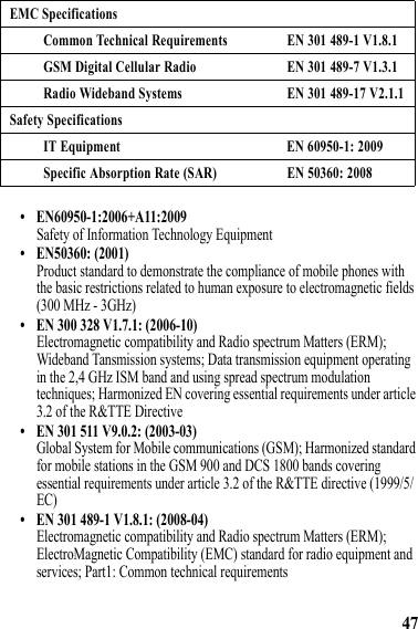 47• EN60950-1:2006+A11:2009Safety of Information Technology Equipment• EN50360: (2001)Product standard to demonstrate the compliance of mobile phones with the basic restrictions related to human exposure to electromagnetic fields (300 MHz - 3GHz)• EN 300 328 V1.7.1: (2006-10)Electromagnetic compatibility and Radio spectrum Matters (ERM); Wideband Tansmission systems; Data transmission equipment operating in the 2,4 GHz ISM band and using spread spectrum modulation techniques; Harmonized EN covering essential requirements under article 3.2 of the R&amp;TTE Directive• EN 301 511 V9.0.2: (2003-03)Global System for Mobile communications (GSM); Harmonized standard for mobile stations in the GSM 900 and DCS 1800 bands covering essential requirements under article 3.2 of the R&amp;TTE directive (1999/5/EC)• EN 301 489-1 V1.8.1: (2008-04)Electromagnetic compatibility and Radio spectrum Matters (ERM); ElectroMagnetic Compatibility (EMC) standard for radio equipment and services; Part1: Common technical requirementsEMC SpecificationsCommon Technical Requirements EN 301 489-1 V1.8.1GSM Digital Cellular Radio EN 301 489-7 V1.3.1Radio Wideband Systems EN 301 489-17 V2.1.1Safety SpecificationsIT Equipment EN 60950-1: 2009Specific Absorption Rate (SAR) EN 50360: 2008