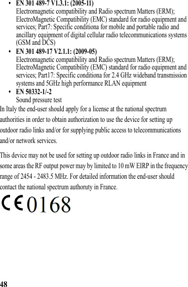 48• EN 301 489-7 V1.3.1: (2005-11)Electromagnetic compatibility and Radio spectrum Matters (ERM); ElectroMagnetic Compatibility (EMC) standard for radio equipment and services; Part7: Specific conditiona for mobile and portable radio and ancillary equipment of digital cellular radio telecommunications systems (GSM and DCS)• EN 301 489-17 V2.1.1: (2009-05)Electromagnetic compatibility and Radio spectrum Matters (ERM); ElectroMagnetic Compatibility (EMC) standard for radio equipment and services; Part17: Specific conditiona for 2.4 GHz wideband transmission systems and 5GHz high performance RLAN equipment• EN 50332-1/-2Sound pressure testIn Italy the end-user should apply for a license at the national spectrum authorities in order to obtain authorization to use the device for setting up outdoor radio links and/or for supplying public access to telecommunications and/or network services.This device may not be used for setting up outdoor radio links in France and in some areas the RF output power may by limited to 10 mW EIRP in the frequency range of 2454 - 2483.5 MHz. For detailed information the end-user should contact the national spectrum authoruty in France.