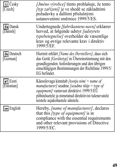 49 Česky[Czech][Jméno výrobce] tímto prohlašuje, že tento [typ zařízení] je ve shodě se základními požadavky a dalšími příslušnými ustanoveními směrnice 1999/5/ES. Dansk[Danish]Undertegnede [fabrikantens navn] erklærer herved, at følgende udstyr [udstyrets typebetegnelse] overholder de væsentlige krav og øvrige relevante krav i direktiv 1999/5/EF. Deutsch[German] Hiermit erklärt [Name des Herstellers], dass sich das Gerät [Gerätetyp] in Übereinstimmung mit den grundlegenden Anforderungen und den übrigen einschlägigen Bestimmungen der Richtlinie 1999/5/EG befindet. Eesti[Estonian] Käesolevaga kinnitab [tootja nimi = name of manufacturer] seadme [seadme tüüp = type of equipment] vastavust direktiivi 1999/5/EÜ põhinõuetele ja nimetatud direktiivist tulenevatele teistele asjakohastele sätetele.  EnglishHereby, [name of manufacturer], declares that this [type of equipment] is in compliance with the essential requirements and other relevant provisions of Directive 1999/5/EC.