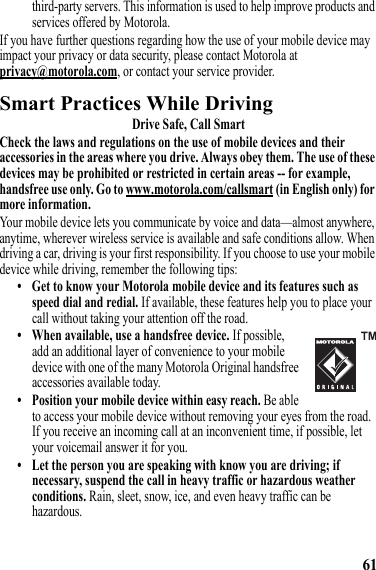 61third-party servers. This information is used to help improve products and services offered by Motorola.If you have further questions regarding how the use of your mobile device may impact your privacy or data security, please contact Motorola at privacy@motorola.com, or contact your service provider.Smart Practices While DrivingDriving SafetyDrive Safe, Call SmartCheck the laws and regulations on the use of mobile devices and their accessories in the areas where you drive. Always obey them. The use of these devices may be prohibited or restricted in certain areas -- for example, handsfree use only. Go to www.motorola.com/callsmart (in English only) for more information.Your mobile device lets you communicate by voice and data—almost anywhere, anytime, wherever wireless service is available and safe conditions allow. When driving a car, driving is your first responsibility. If you choose to use your mobile device while driving, remember the following tips:• Get to know your Motorola mobile device and its features such as speed dial and redial. If available, these features help you to place your call without taking your attention off the road.• When available, use a handsfree device. If possible, add an additional layer of convenience to your mobile device with one of the many Motorola Original handsfree accessories available today.• Position your mobile device within easy reach. Be able to access your mobile device without removing your eyes from the road. If you receive an incoming call at an inconvenient time, if possible, let your voicemail answer it for you.• Let the person you are speaking with know you are driving; if necessary, suspend the call in heavy traffic or hazardous weather conditions. Rain, sleet, snow, ice, and even heavy traffic can be hazardous.