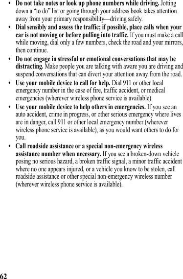 62• Do not take notes or look up phone numbers while driving. Jotting down a “to do” list or going through your address book takes attention away from your primary responsibility—driving safely.• Dial sensibly and assess the traffic; if possible, place calls when your car is not moving or before pulling into traffic. If you must make a call while moving, dial only a few numbers, check the road and your mirrors, then continue.• Do not engage in stressful or emotional conversations that may be distracting. Make people you are talking with aware you are driving and suspend conversations that can divert your attention away from the road.• Use your mobile device to call for help. Dial 911 or other local emergency number in the case of fire, traffic accident, or medical emergencies (wherever wireless phone service is available).• Use your mobile device to help others in emergencies. If you see an auto accident, crime in progress, or other serious emergency where lives are in danger, call 911 or other local emergency number (wherever wireless phone service is available), as you would want others to do for you.• Call roadside assistance or a special non-emergency wireless assistance number when necessary. If you see a broken-down vehicle posing no serious hazard, a broken traffic signal, a minor traffic accident where no one appears injured, or a vehicle you know to be stolen, call roadside assistance or other special non-emergency wireless number (wherever wireless phone service is available). 