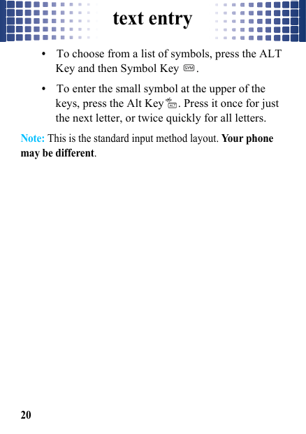 text entry20•To choose from a list of symbols, press the ALT Key and then Symbol Key  .•To enter the small symbol at the upper of the keys, press the Alt Key . Press it once for just the next letter, or twice quickly for all letters.Note: This is the standard input method layout. Yo u r  p h on e  may be different.