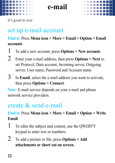 e-mail22e-mailit’s good to textset up e-mail accountFind it: Press Menu icon &gt; More &gt; Email &gt; Option &gt; Email accounts  1To add a new account, press Options &gt; New account.2Enter your e-mail address, then press Options &gt; Next to set Protocol, Data account, Incoming server, Outgoing server, User name, Password and Account name. 3In Email, select the e-mail address you want to activate, then press Options &gt; Connect.Note: E-mail service depends on your e-mail and phone network service providers.create &amp; send e-mailFind it: Press Menu icon &gt; More &gt; Email &gt; Option &gt; Write Email  1To edite the subject and content, use the QWERTY keypad to enter text or numbers. 2To add a picture or file, press Options &gt; Add attachments or short cut on screen.