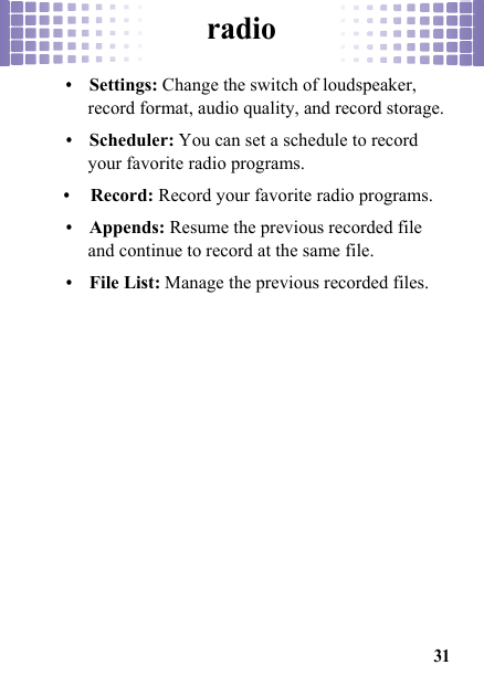 radio31•Settings: Change the switch of loudspeaker, record format, audio quality, and record storage.•Scheduler: You can set a schedule to record your favorite radio programs.•Record: Record your favorite radio programs.•Appends: Resume the previous recorded file and continue to record at the same file.•File List: Manage the previous recorded files.