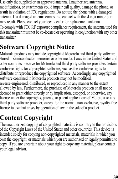 39Use only the supplied or an approved antenna. Unauthorized antennas, modifications, or attachments could impair call quality, damage the phone, or result in violation of FCC regulations. Do not use the phone with a damaged antenna. If a damaged antenna comes into contact with the skin, a minor burn may result. Please contact your local dealer for replacement antenna.To comply with FCC RF exposure compliance requirement, the antenna used for this transmitter must not be co-located or operating in conjunction with any other transmitter.Software Copyright NoticeSoftware Copyright NoticeMotorola products may include copyrighted Motorola and third-party software stored in semiconductor memories or other media. Laws in the United States and other countries preserve for Motorola and third-party software providers certain exclusive rights for copyrighted software, such as the exclusive rights to distribute or reproduce the copyrighted software. Accordingly, any copyrighted software contained in Motorola products may not be modified, reverse-engineered, distributed, or reproduced in any manner to the extent allowed by law. Furthermore, the purchase of Motorola products shall not be deemed to grant either directly or by implication, estoppel, or otherwise, any license under the copyrights, patents, or patent applications of Motorola or any third-party software provider, except for the normal, non-exclusive, royalty-free license to use that arises by operation of law in the sale of a product.Content CopyrightContent CopyrightThe unauthorized copying of copyrighted materials is contrary to the provisions of the Copyright Laws of the United States and other countries. This device is intended solely for copying non-copyrighted materials, materials in which you own the copyright, or materials which you are authorized or legally permitted to copy. If you are uncertain about your right to copy any material, please contact your legal advisor.