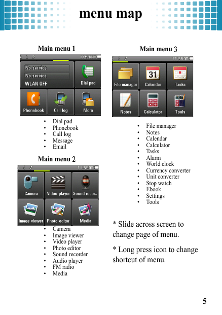 menu map5menu mapMain menu 1• Dial pad• Phonebook• Call log• Message•EmailMain menu 2• Camera• Image viewer• Video player• Photo editor• Sound recorder• Audio player• FM radio•MediaMain menu 3• File manager•Notes• Calendar• Calculator•Tasks•Alarm• World clock• Currency converter• Unit converter• Stop watch• Ebook• Settings• Tools* Slide across screen to change page of menu.* Long press icon to change shortcut of menu.