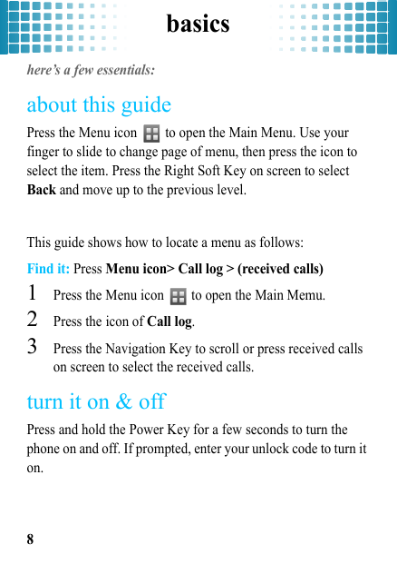 basics8basicshere’s a few essentials:about this guidePress the Menu icon   to open the Main Menu. Use your finger to slide to change page of menu, then press the icon to select the item. Press the Right Soft Key on screen to select Back and move up to the previous level.This guide shows how to locate a menu as follows:Find it: Press Menu icon&gt; Call log &gt; (received calls)  1Press the Menu icon   to open the Main Memu.2Press the icon of Call log.3Press the Navigation Key to scroll or press received calls on screen to select the received calls.turn it on &amp; offPress and hold the Power Key for a few seconds to turn the phone on and off. If prompted, enter your unlock code to turn it on.