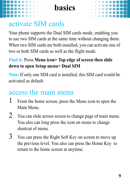 basics9activate SIM cardsYour phone supports the Dual SIM cards mode, enabling you to use two SIM cards at the same time without changing them. When two SIM cards are both installed, you can activate one of two or both SIM cards as well as the flight mode. Find it: Press Menu icon&gt; Top edge of screen then slide down to open Setup menu&gt; Dual SIMNote: If only one SIM card is installed, this SIM card would be activated as default.access the main menu  1From the home screen, press the Menu icon to open the Main Menu.2You can slide across screen to change page of main menu. You also can long press the icon on menu to change shortcut of menu.3You can press the Right Soft Key on screen to move up the previous level. You also can press the Home Key  to return to the home screen at anytime.