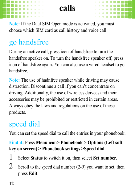 calls12Note: If the Dual SIM Open mode is activated, you must choose which SIM card as call history and voice call.go handsfreeDuring an active call, press icon of handsfree to turn the handsfree speaker on. To turn the handsfree speaker off, press icon of handsfree again. You can also use a wired headset to go handsfree.Note: The use of hadnfree speaker while driving may cause distraction. Discontinue a call if you can’t concentrate on driving. Additionally, the use of wireless deivces and their accessories may be prohibited or restricted in certain areas. Always obey the laws and regulations on the use of these products.speed dialYou can set the speed dial to call the entries in your phonebook.Find it: Press Menu icon&gt; Phonebook &gt; Options (Left soft key on screen) &gt; Phonebook settings &gt;Speed dial  1Select Status to switch it on, then select Set number.2Scroll to the speed dial number (2-9) you want to set, then press Edit.