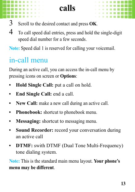 calls133Scroll to the desired contact and press OK.4To call speed dial entries, press and hold the single-digit speed dial number for a few seconds.Note: Speed dial 1 is reserved for calling your voicemail.in-call menuDuring an active call, you can access the in-call menu by pressing icons on screen or Options:•Hold Single Call: put a call on hold.•End Single Call: end a call.•New Call: make a new call during an active call.•Phonebook: shortcut to phonebook menu.•Messaging: shortcut to messaging menu.•Sound Recorder: record your conversation during an active call•DTMF: swith DTMF (Dual Tone Multi-Frequency) tone dialing system.Note: This is the standard main menu layout. Your phone’s menu may be different.