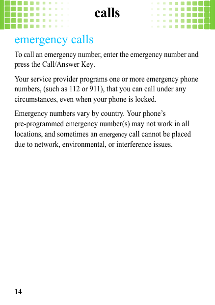 calls14emergency callsTo call an emergency number, enter the emergency number and press the Call/Answer Key.Your service provider programs one or more emergency phone numbers, (such as 112 or 911), that you can call under any circumstances, even when your phone is locked.Emergency numbers vary by country. Your phone’s pre-programmed emergency number(s) may not work in all locations, and sometimes an emergency call cannot be placed due to network, environmental, or interference issues.