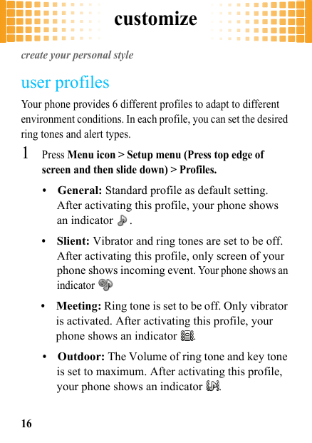 customize16customizecreate your personal styleuser profilesYour phone provides 6 different profiles to adapt to different environment conditions. In each profile, you can set the desired ring tones and alert types.  1Press Menu icon &gt; Setup menu (Press top edge of screen and then slide down) &gt; Profiles.•General: Standard profile as default setting. After activating this profile, your phone shows an indicator  .•Slient: Vibrator and ring tones are set to be off. After activating this profile, only screen of your phone shows incoming event. Your phone shows an indicator •Meeting: Ring tone is set to be off. Only vibrator is activated. After activating this profile, your phone shows an indicator .•Outdoor: The Volume of ring tone and key tone is set to maximum. After activating this profile, your phone shows an indicator .