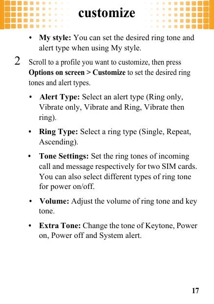 customize17•My style: You can set the desired ring tone and alert type when using My style.2Scroll to a profile you want to customize, then press Options on screen &gt; Customize to set the desired ring tones and alert types.•Alert Type: Select an alert type (Ring only, Vibrate only, Vibrate and Ring, Vibrate then ring).•Ring Type: Select a ring type (Single, Repeat, Ascending).•Tone Settings: Set the ring tones of incoming call and message respectively for two SIM cards. You can also select different types of ring tone for power on/off.•Volume: Adjust the volume of ring tone and key tone.•Extra Tone: Change the tone of Keytone, Power on, Power off and System alert.