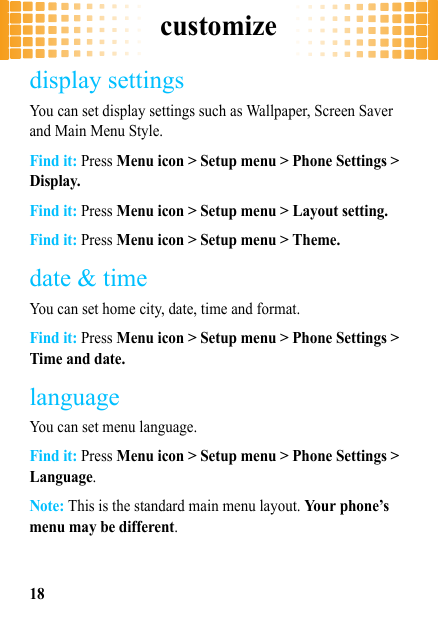 customize18display settingsYou can set display settings such as Wallpaper, Screen Saver and Main Menu Style.Find it: Press Menu icon &gt; Setup menu &gt; Phone Settings &gt; Display.Find it: Press Menu icon &gt; Setup menu &gt; Layout setting.Find it: Press Menu icon &gt; Setup menu &gt; Theme.date &amp; timeYou can set home city, date, time and format.Find it: Press Menu icon &gt; Setup menu &gt; Phone Settings &gt; Time and date.languageYou can set menu language.Find it: Press Menu icon &gt; Setup menu &gt; Phone Settings &gt; Language.Note: This is the standard main menu layout. Your phone’s menu may be different.