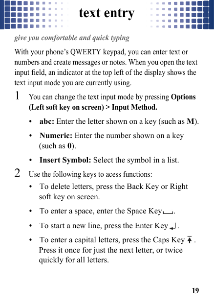 text entry19text entrygive you comfortable and quick typingWith your phone’s QWERTY keypad, you can enter text or numbers and create messages or notes. When you open the text input field, an indicator at the top left of the display shows the text input mode you are currently using.  1You can change the text input mode by pressing Options (Left soft key on screen) &gt; Input Method.•abc: Enter the letter shown on a key (such as M).•Numeric: Enter the number shown on a key (such as 0).•Insert Symbol: Select the symbol in a list.2Use the following keys to acess functions: •To delete letters, press the Back Key or Right soft key on screen.•To enter a space, enter the Space Key .•To start a new line, press the Enter Key .•To enter a capital letters, press the Caps Key . Press it once for just the next letter, or twice quickly for all letters.