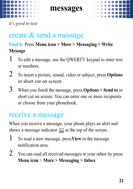 messages21messagesit’s good to textcreate &amp; send a messageFind it: Press Menu icon &gt; More &gt; Messaging &gt; Write Message  1To edit a message, use the QWERTY keypad to enter text or numbers.2To insert a picture, sound, video or subject, press Options or short cut on screen.3When you finish the message, press Options &gt; Send to or short cut on screen. You can enter one or more recipients or choose from your phonebook.receive a messageWhen you receive a message, your phone plays an alert and shows a message indicator   at the top of the screen.  1To read a new message, pressView in the message notification area.2You can read all received messages in your inbox by press Menu icon &gt; More &gt; Messaging &gt; Inbox